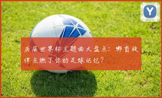 历届世界杯主题曲大盘点：哪首旋律点燃了你的足球记忆？