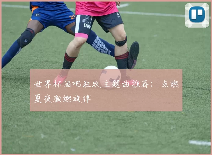 世界杯酒吧狂欢主题曲推荐：点燃夏夜激燃旋律