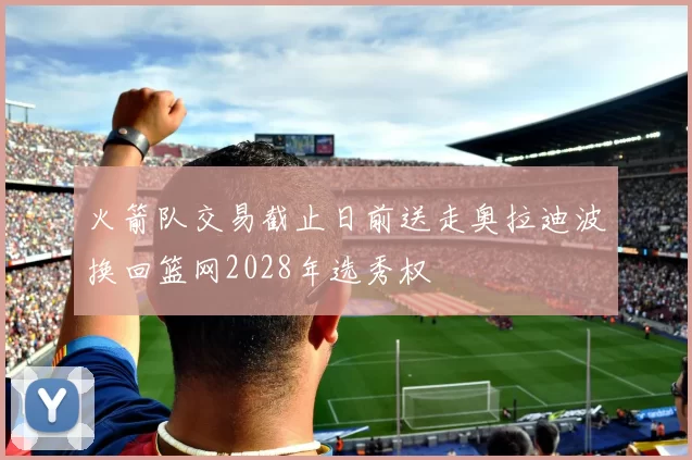 火箭队交易截止日前送走奥拉迪波换回篮网2028年选秀权