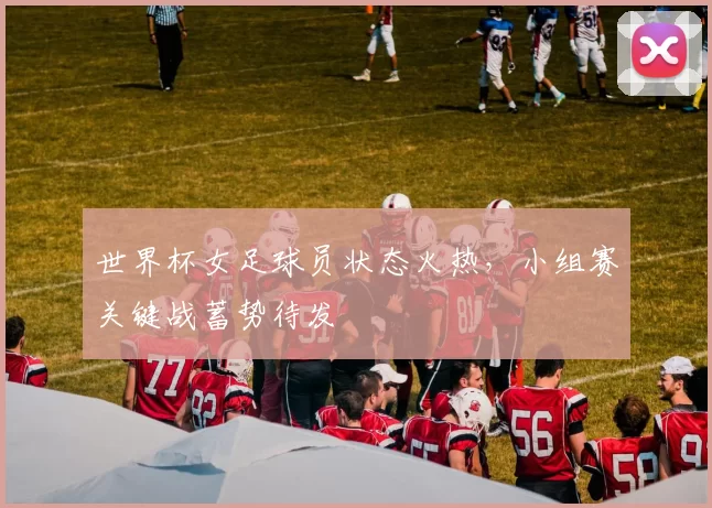 世界杯女足球员状态火热，小组赛关键战蓄势待发