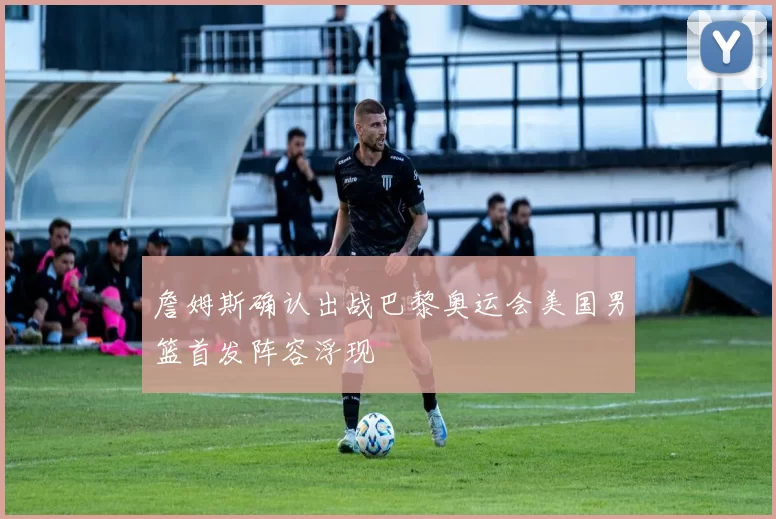 詹姆斯确认出战巴黎奥运会美国男篮首发阵容浮现