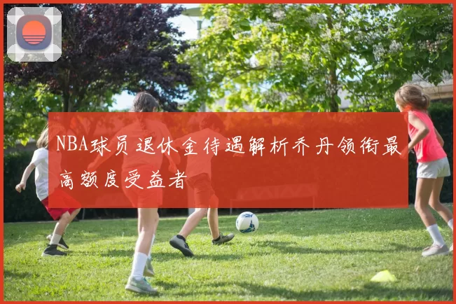 NBA球员退休金待遇解析乔丹领衔最高额度受益者