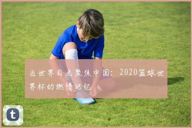 当世界目光聚焦中国：2020篮球世界杯的燃情记忆
