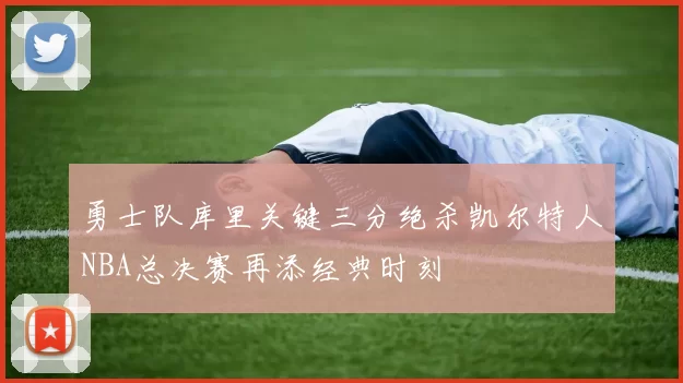 勇士队库里关键三分绝杀凯尔特人NBA总决赛再添经典时刻