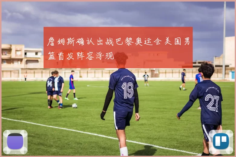 詹姆斯确认出战巴黎奥运会美国男篮首发阵容浮现