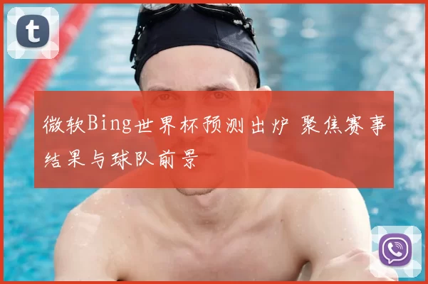 微软Bing世界杯预测出炉 聚焦赛事结果与球队前景