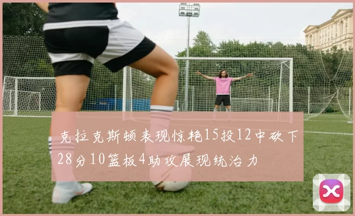 克拉克斯顿表现惊艳15投12中砍下28分10篮板4助攻展现统治力