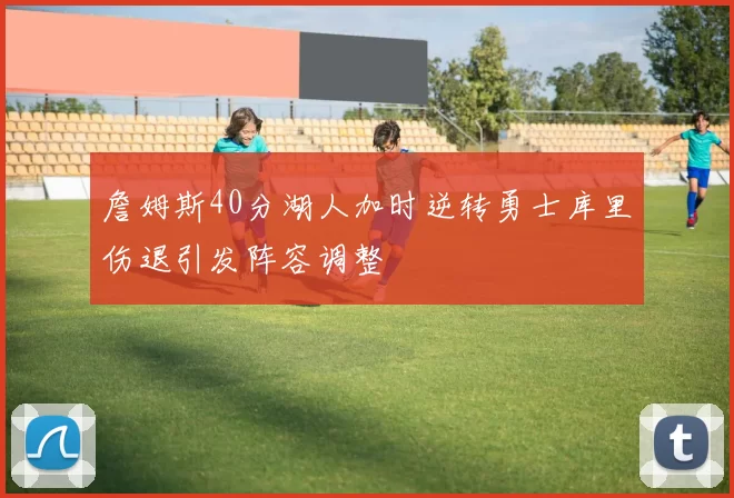 詹姆斯40分湖人加时逆转勇士库里伤退引发阵容调整