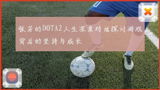 张芳的DOTA2人生深度对话探讨游戏背后的坚持与成长
