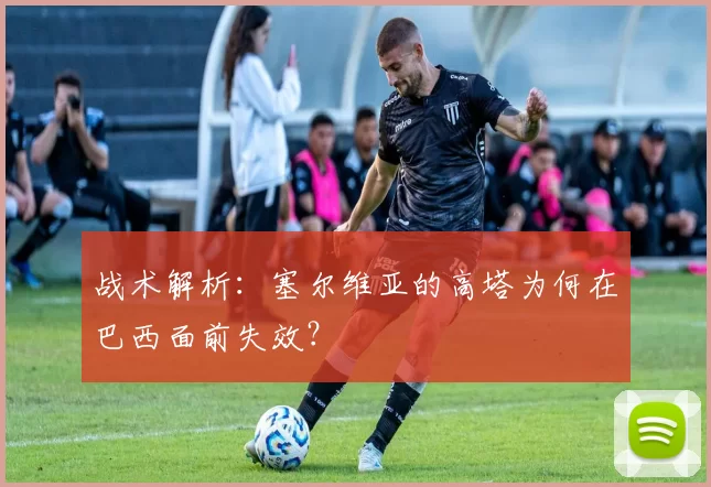 战术解析：塞尔维亚的高塔为何在巴西面前失效？