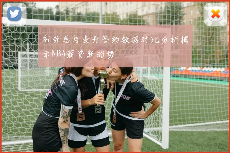 布劳恩与麦丹签约数据对比分析揭示NBA薪资新趋势