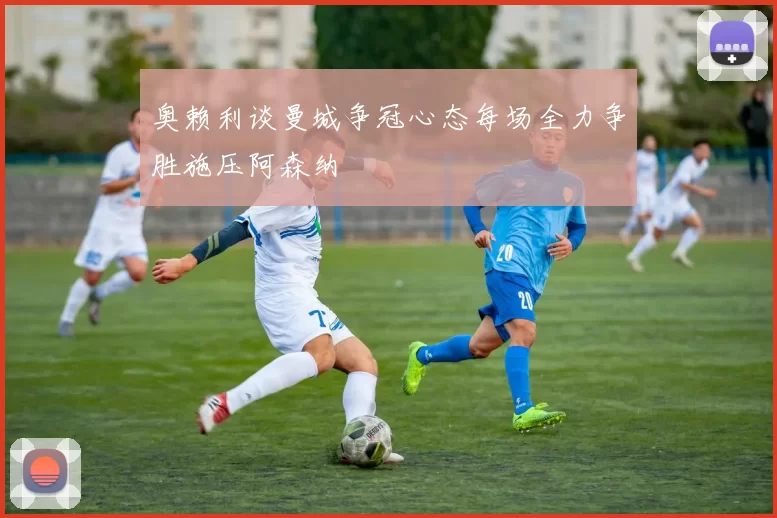 奥赖利谈曼城争冠心态每场全力争胜施压阿森纳