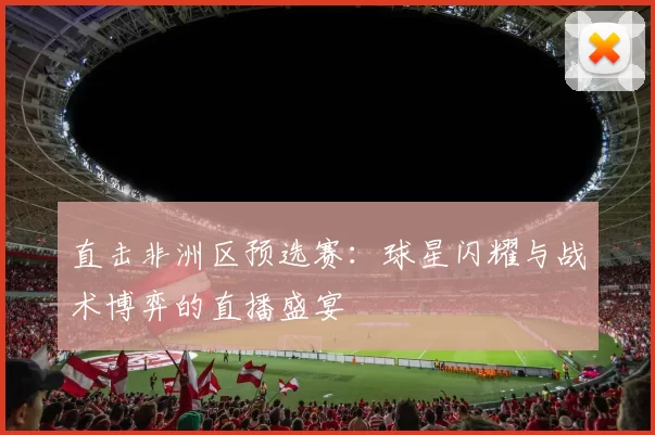 直击非洲区预选赛:球星闪耀与战术博弈的直播盛宴