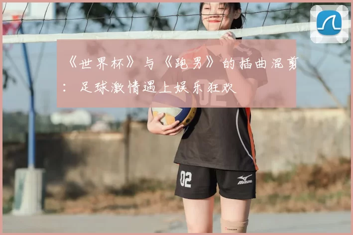 《世界杯》与《跑男》的插曲混剪:足球激情遇上娱乐狂欢