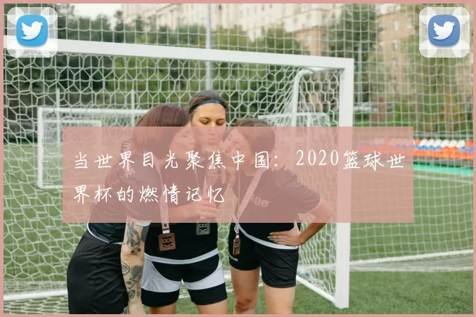 当世界目光聚焦中国：2020篮球世界杯的燃情记忆