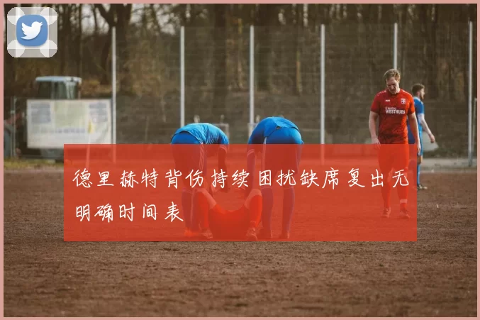 德里赫特背伤持续困扰缺席复出无明确时间表