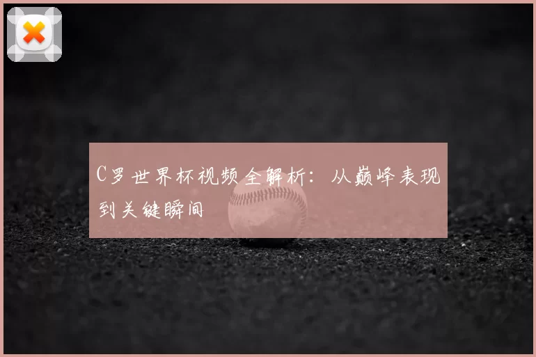 C罗世界杯视频全解析：从巅峰表现到关键瞬间