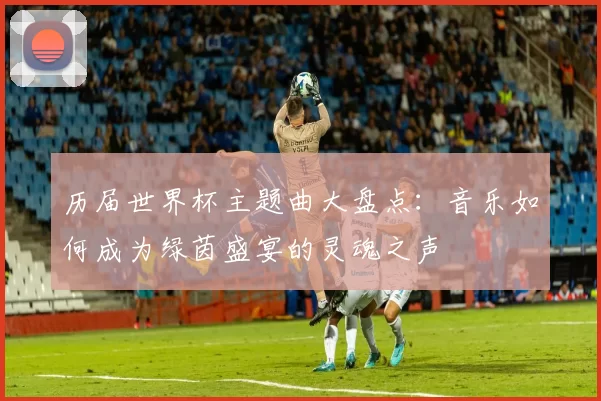 历届世界杯主题曲大盘点:音乐如何成为绿茵盛宴的灵魂之声