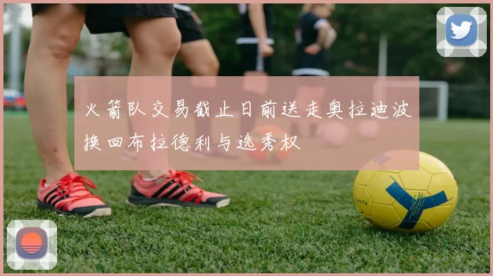 火箭队交易截止日前送走奥拉迪波换回布拉德利与选秀权
