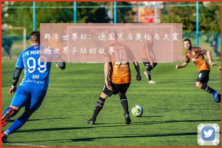 那年世界杯：德国黑马奥恰洛夫震撼世界乒坛的故事
