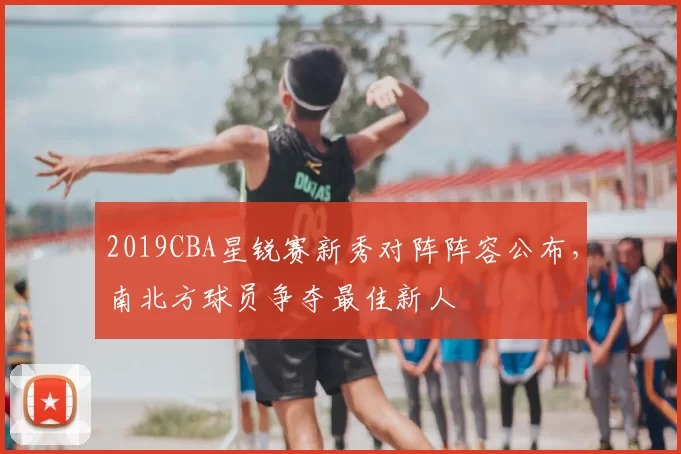 2019CBA星锐赛新秀对阵阵容公布，南北方球员争夺最佳新人