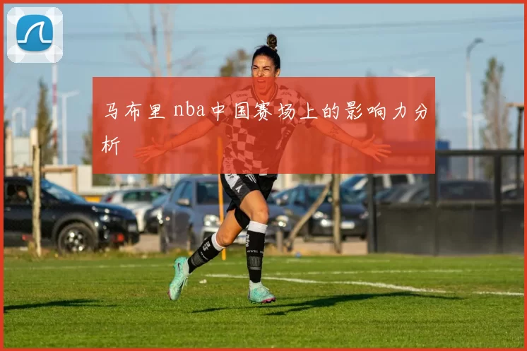 马布里 nba中国赛场上的影响力分析