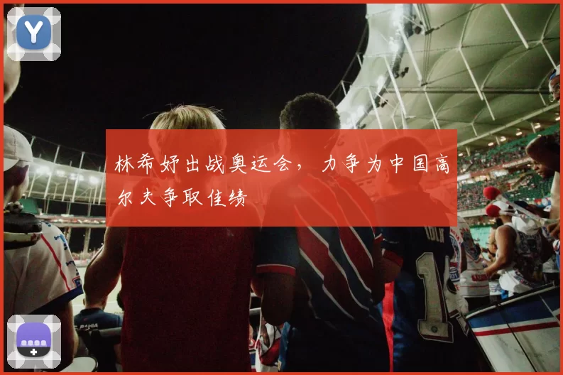 林希妤出战奥运会，力争为中国高尔夫争取佳绩
