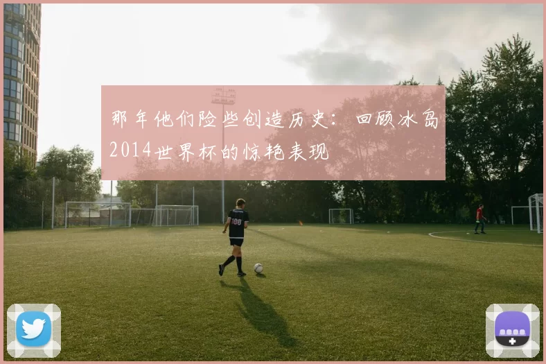 那年他们险些创造历史：回顾冰岛2014世界杯的惊艳表现
