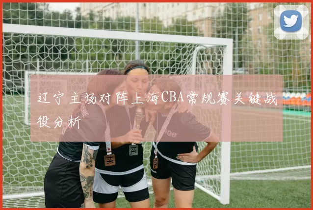 辽宁主场对阵上海CBA常规赛关键战役分析