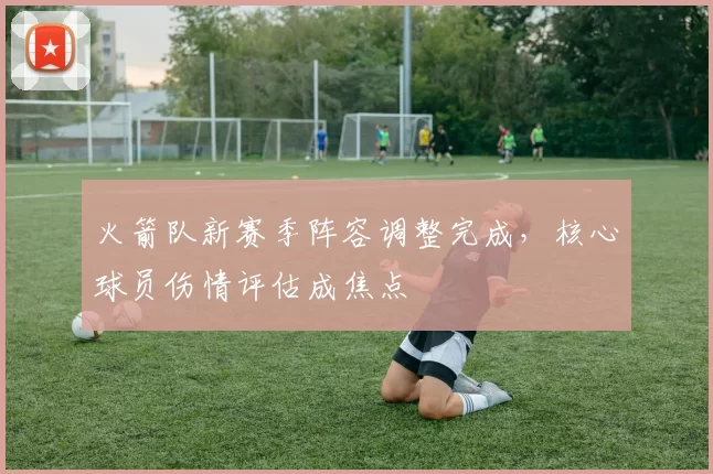 火箭队新赛季阵容调整完成,核心球员伤情评估成焦点