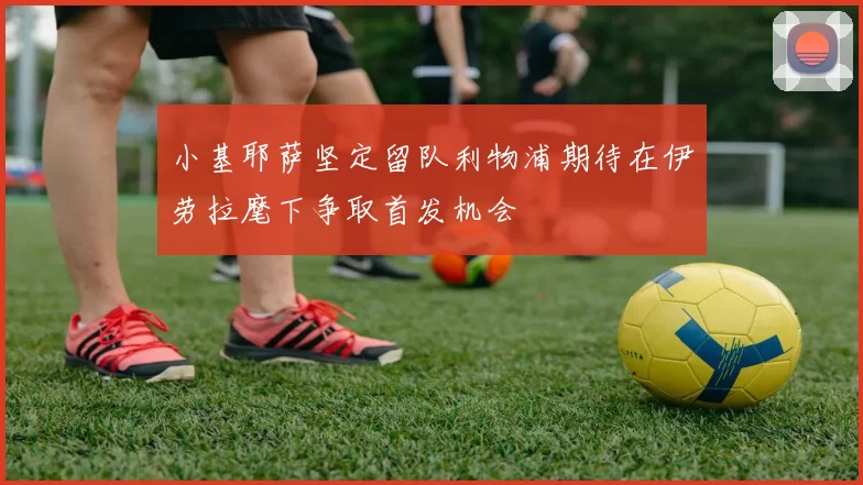 小基耶萨坚定留队利物浦期待在伊劳拉麾下争取首发机会
