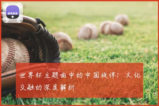 世界杯主题曲中的中国旋律:文化交融的深度解析