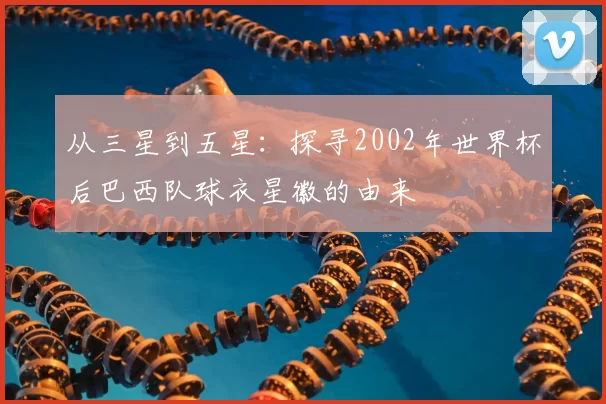 从三星到五星：探寻2002年世界杯后巴西队球衣星徽的由来
