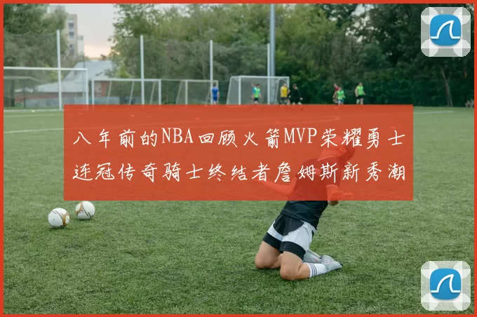 八年前的NBA回顾火箭MVP荣耀勇士连冠传奇骑士终结者詹姆斯新秀潮流涌动