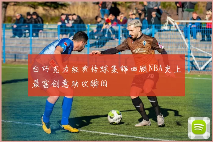 白巧克力经典传球集锦回顾NBA史上最富创意助攻瞬间