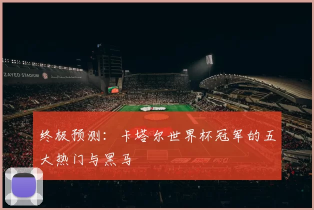终极预测:卡塔尔世界杯冠军的五大热门与黑马