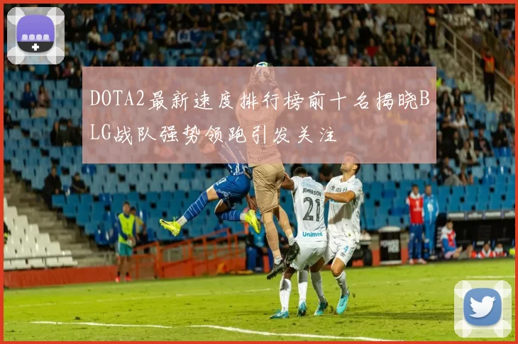 DOTA2最新速度排行榜前十名揭晓BLG战队强势领跑引发关注