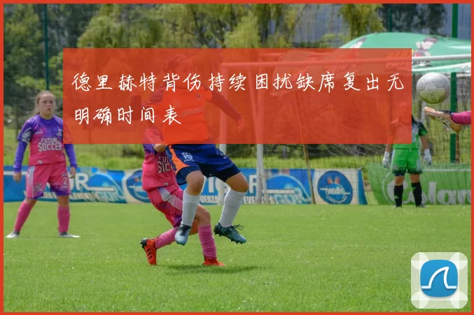 德里赫特背伤持续困扰缺席复出无明确时间表
