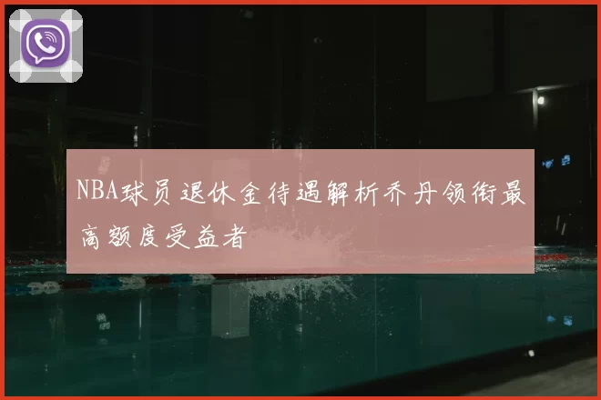NBA球员退休金待遇解析乔丹领衔最高额度受益者