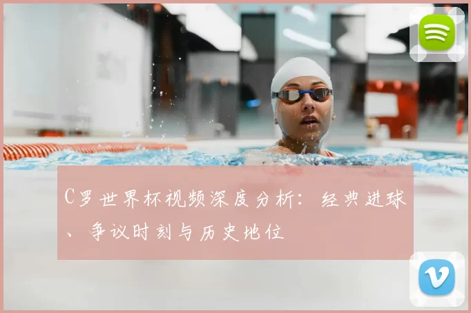 C罗世界杯视频深度分析:经典进球、争议时刻与历史地位